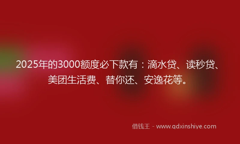 2025年的3000额度必下款有：滴水贷、读秒贷、美团生活费、替你还、安逸花等。