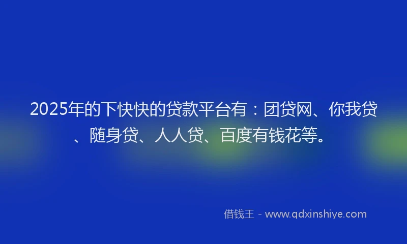 2025年的下快快的贷款平台有：团贷网、你我贷、随身贷、人人贷、百度有钱花等。