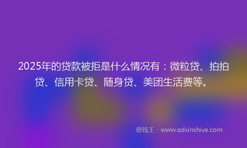 2025年的贷款被拒是什么情况有：微粒贷、拍拍贷、信用卡贷、随身贷、美团生活费等。