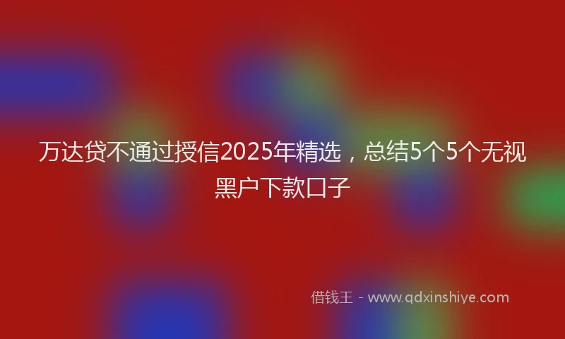 万达贷不通过授信2025年精选，总结5个5个无视黑户下款口子