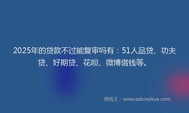 2025年的贷款不过能复审吗有：51人品贷、功夫贷、好期贷、花呗、微博借钱等。