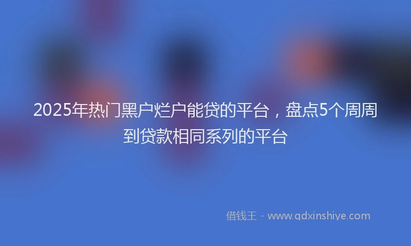 2025年热门黑户烂户能贷的平台，盘点5个周周到贷款相同系列的平台