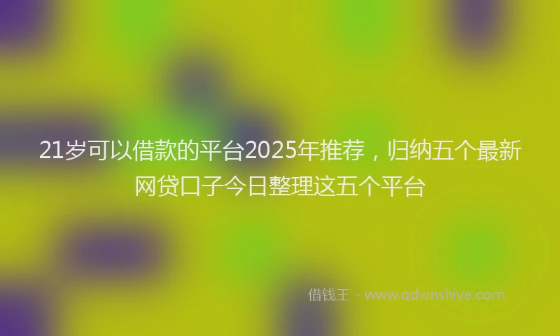 21岁可以借款的平台2025年推荐，归纳五个最新网贷口子今日整理这五个平台