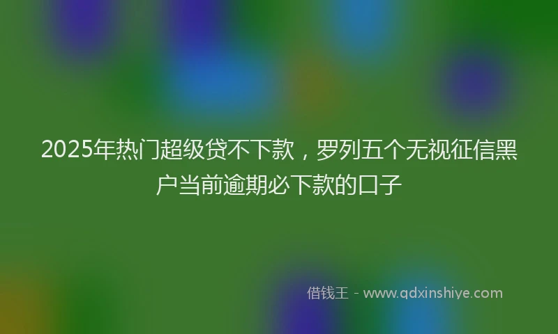 2025年热门超级贷不下款，罗列五个无视征信黑户当前逾期必下款的口子