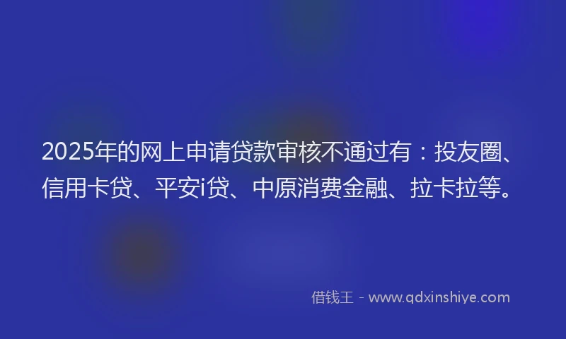 2025年的网上申请贷款审核不通过有：投友圈、信用卡贷、平安i贷、中原消费金融、拉卡拉等。