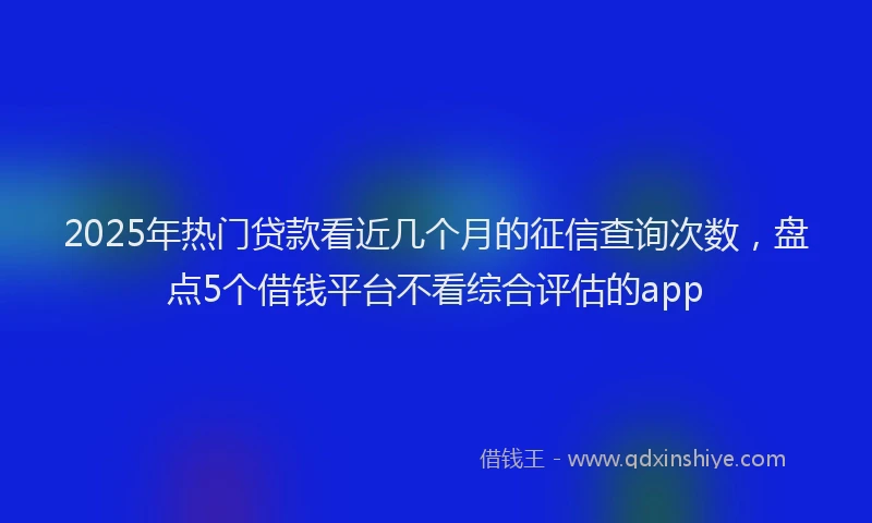 2025年热门贷款看近几个月的征信查询次数，盘点5个借钱平台不看综合评估的app