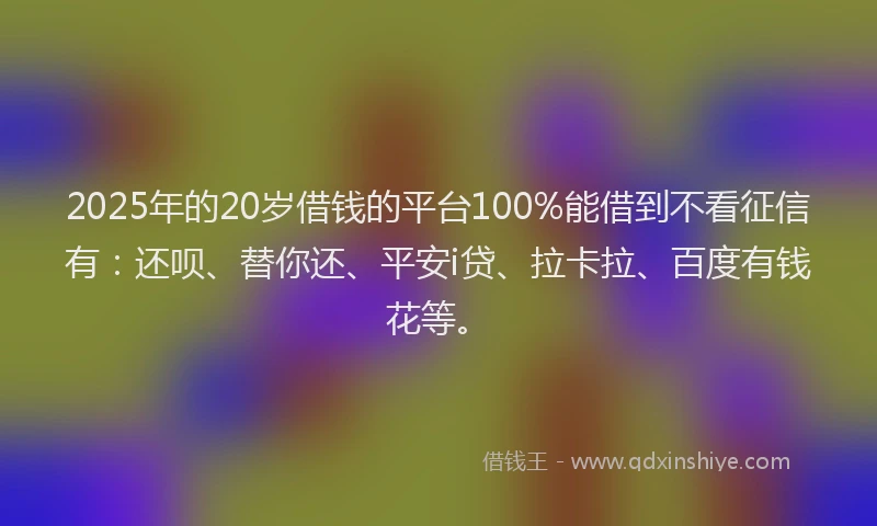 2025年的20岁借钱的平台100%能借到不看征信有：还呗、替你还、平安i贷、拉卡拉、百度有钱花等。