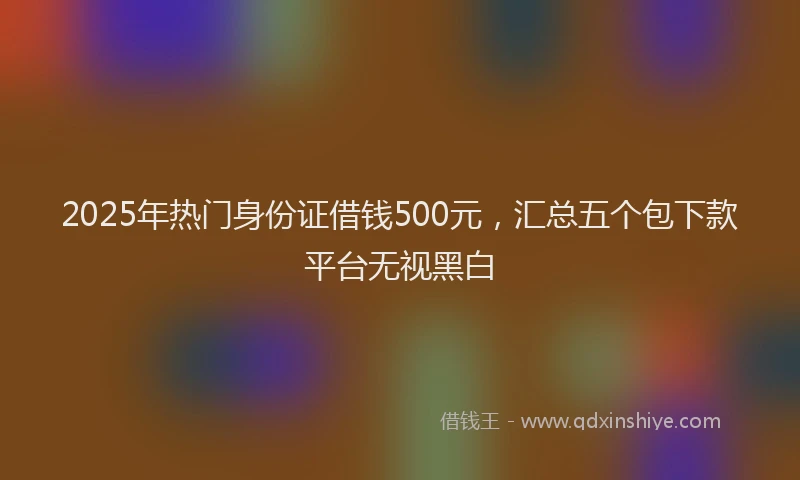2025年热门身份证借钱500元，汇总五个包下款平台无视黑白