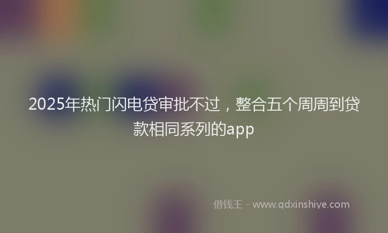 2025年热门闪电贷审批不过，整合五个周周到贷款相同系列的app