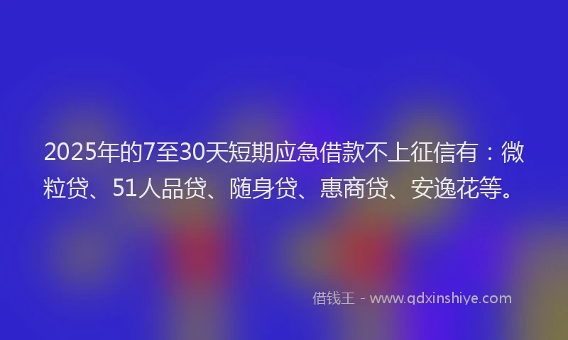 2025年的7至30天短期应急借款不上征信有：微粒贷、51人品贷、随身贷、惠商贷、安逸花等。