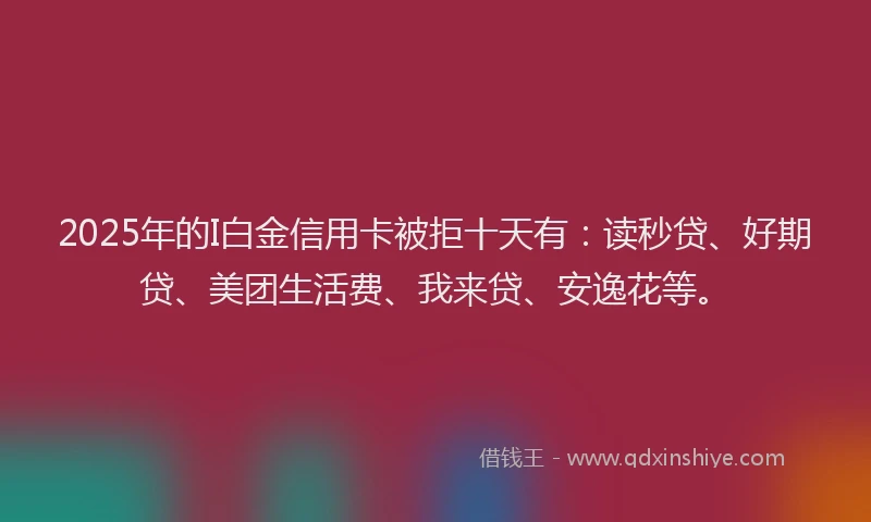 2025年的I白金信用卡被拒十天有：读秒贷、好期贷、美团生活费、我来贷、安逸花等。