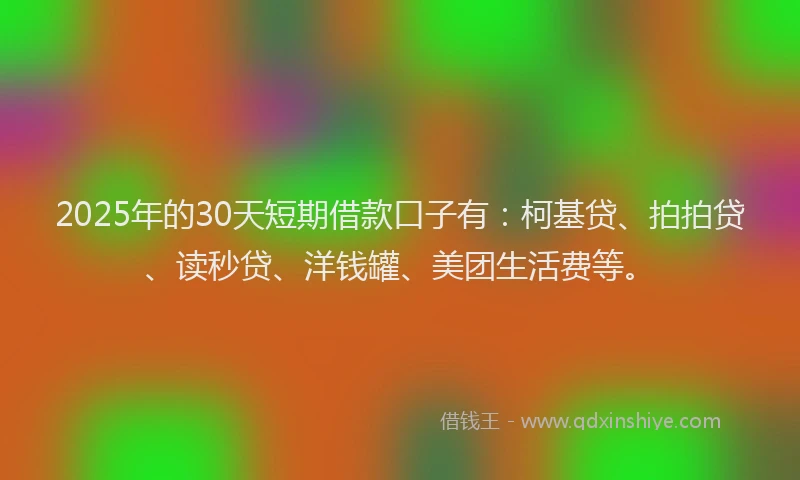 2025年的30天短期借款口子有：柯基贷、拍拍贷、读秒贷、洋钱罐、美团生活费等。