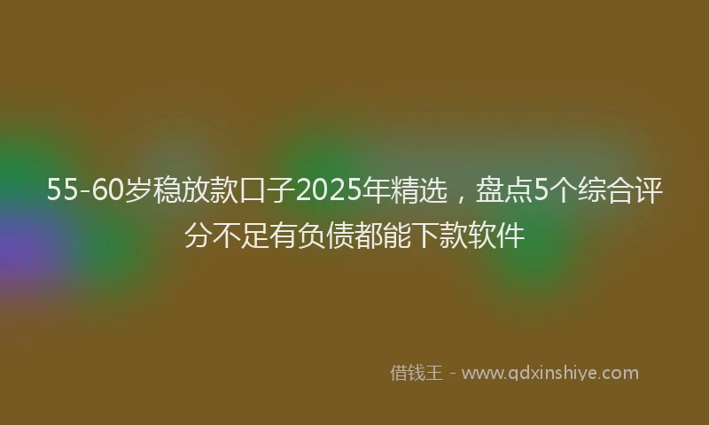 55-60岁稳放款口子2025年精选，盘点5个综合评分不足有负债都能下款软件