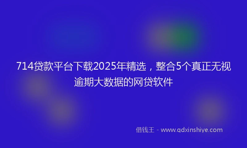 714贷款平台下载2025年精选，整合5个真正无视逾期大数据的网贷软件