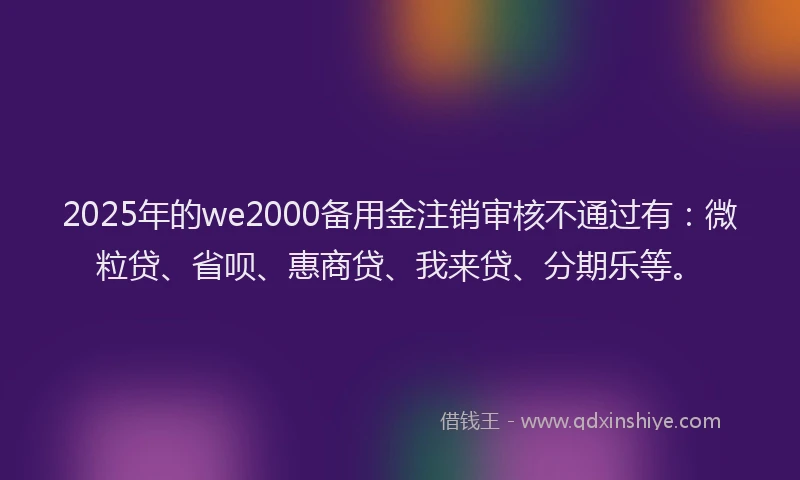 2025年的we2000备用金注销审核不通过有：微粒贷、省呗、惠商贷、我来贷、分期乐等。