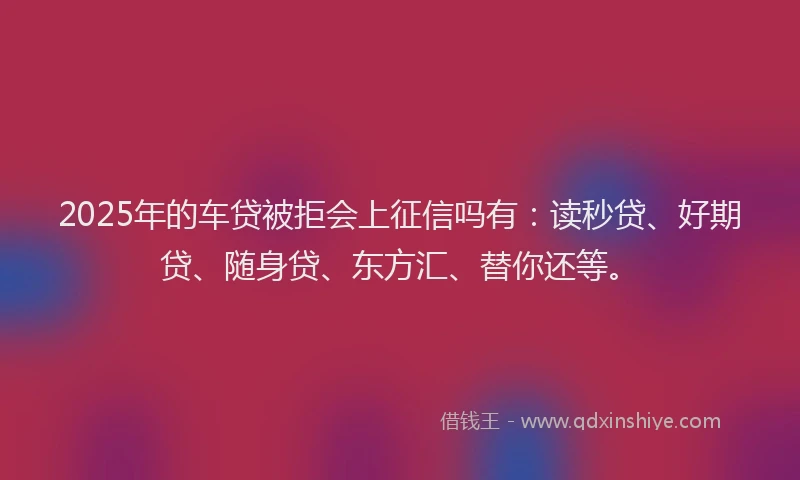 2025年的车贷被拒会上征信吗有：读秒贷、好期贷、随身贷、东方汇、替你还等。