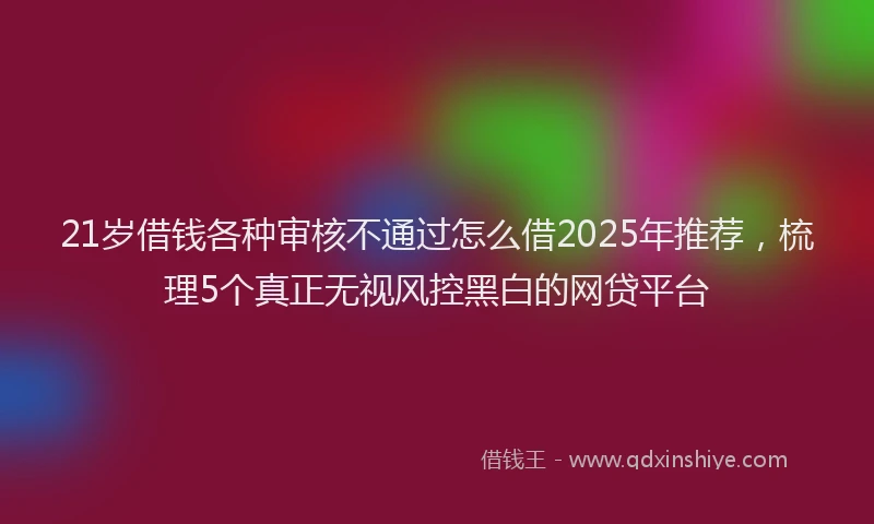 21岁借钱各种审核不通过怎么借2025年推荐，梳理5个真正无视风控黑白的网贷平台