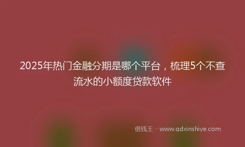2025年热门金融分期是哪个平台，梳理5个不查流水的小额度贷款软件