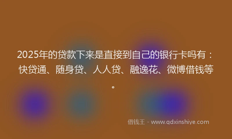 2025年的贷款下来是直接到自己的银行卡吗有：快贷通、随身贷、人人贷、融逸花、微博借钱等。