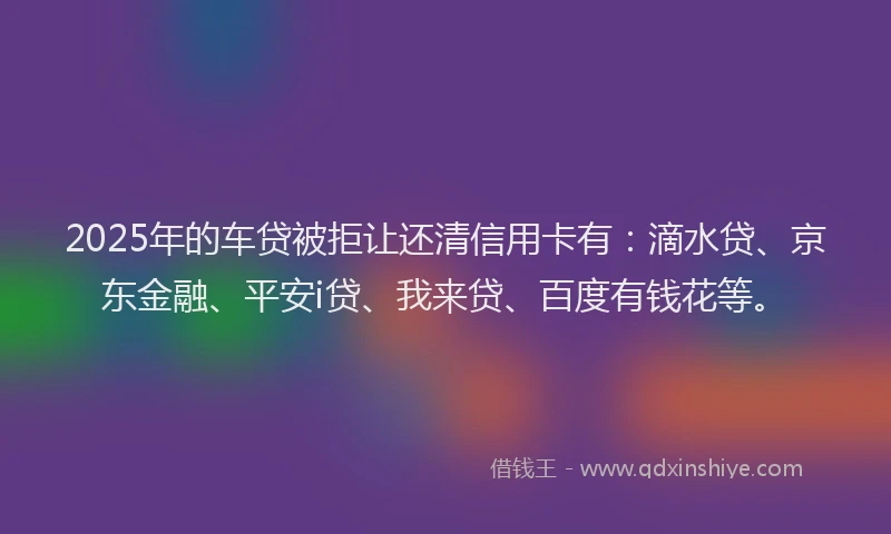 2025年的车贷被拒让还清信用卡有：滴水贷、京东金融、平安i贷、我来贷、百度有钱花等。