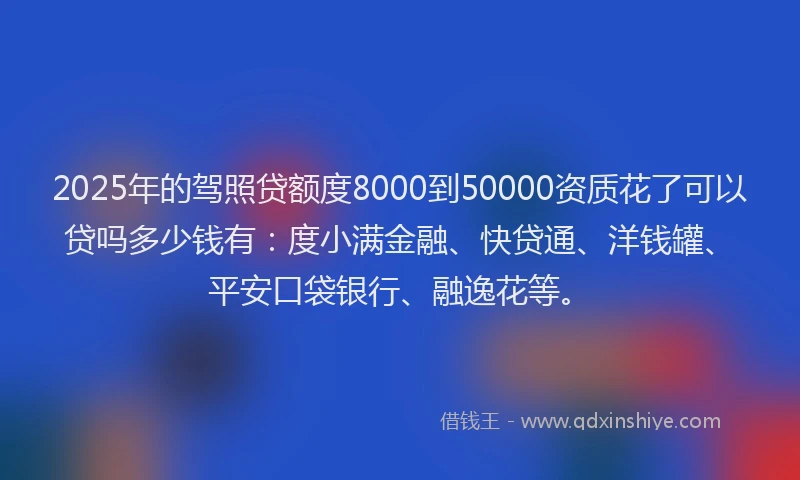 2025年的驾照贷额度8000到50000资质花了可以贷吗多少钱有：度小满金融、快贷通、洋钱罐、平安口袋银行、融逸花等。