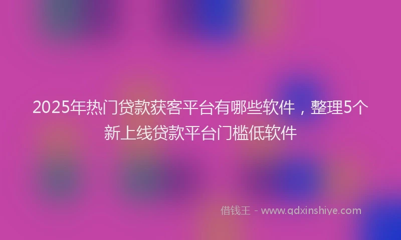 2025年热门贷款获客平台有哪些软件，整理5个新上线贷款平台门槛低软件