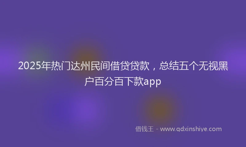 2025年热门达州民间借贷贷款，总结五个无视黑户百分百下款app