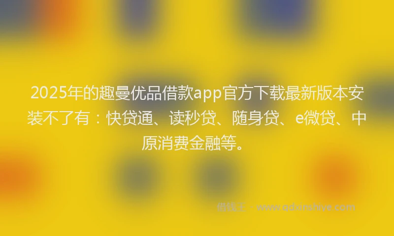 2025年的趣曼优品借款app官方下载最新版本安装不了有：快贷通、读秒贷、随身贷、e微贷、中原消费金融等。