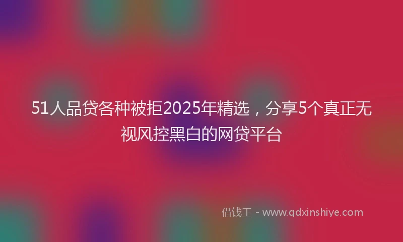 51人品贷各种被拒2025年精选，分享5个真正无视风控黑白的网贷平台