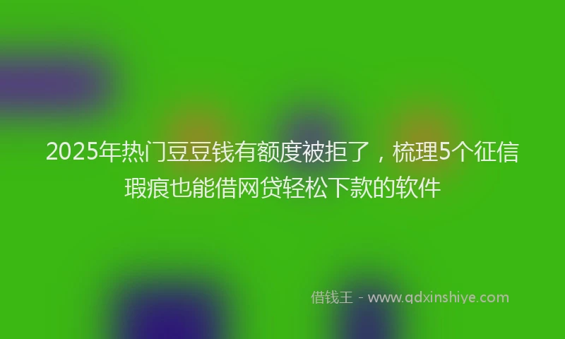 2025年热门豆豆钱有额度被拒了，梳理5个征信瑕疵也能借网贷轻松下款的软件