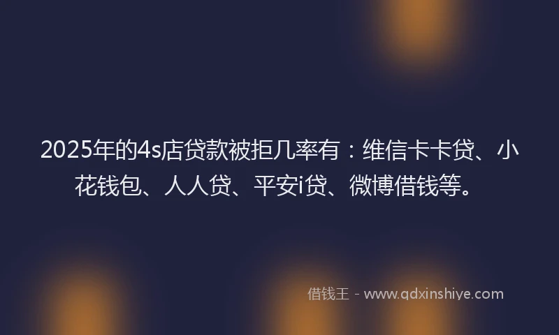 2025年的4s店贷款被拒几率有：维信卡卡贷、小花钱包、人人贷、平安i贷、微博借钱等。