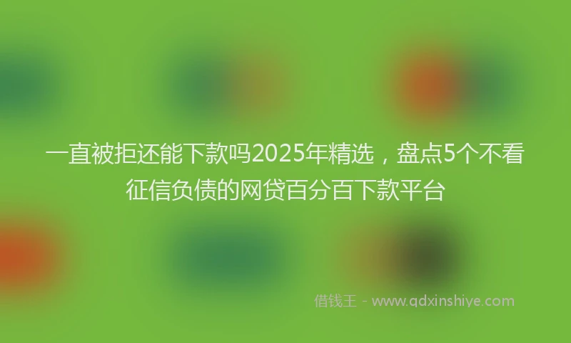 一直被拒还能下款吗2025年精选，盘点5个不看征信负债的网贷百分百下款平台