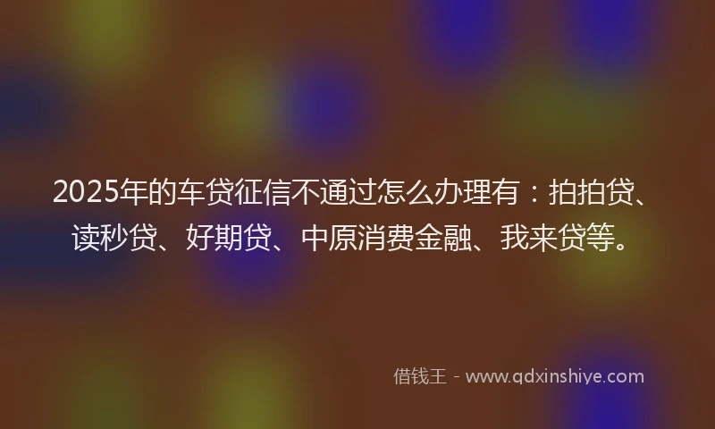 2025年的车贷征信不通过怎么办理有：拍拍贷、读秒贷、好期贷、中原消费金融、我来贷等。