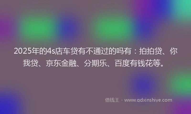 2025年的4s店车贷有不通过的吗有：拍拍贷、你我贷、京东金融、分期乐、百度有钱花等。