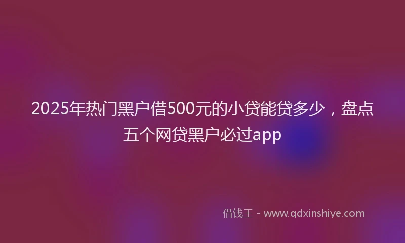 2025年热门黑户借500元的小贷能贷多少，盘点五个网贷黑户必过app