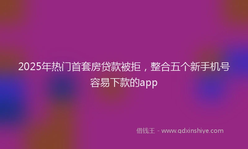 2025年热门首套房贷款被拒，整合五个新手机号容易下款的app