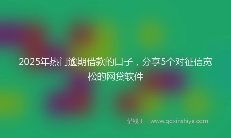 2025年热门逾期借款的口子，分享5个对征信宽松的网贷软件