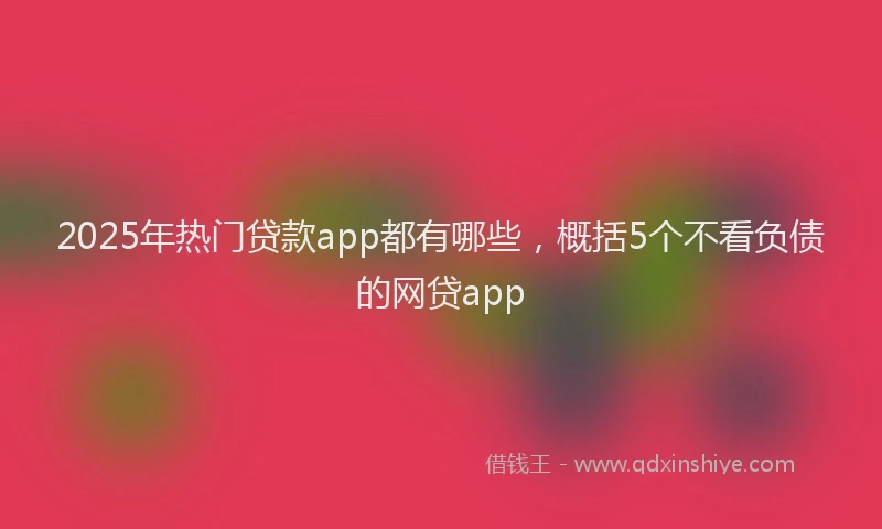 2025年热门贷款app都有哪些，概括5个不看负债的网贷app