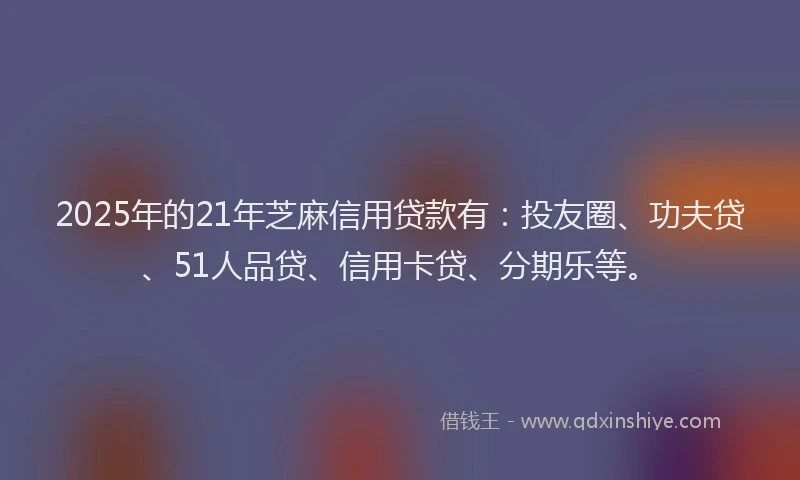 2025年的21年芝麻信用贷款有：投友圈、功夫贷、51人品贷、信用卡贷、分期乐等。