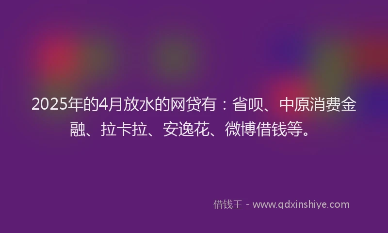 2025年的4月放水的网贷有：省呗、中原消费金融、拉卡拉、安逸花、微博借钱等。