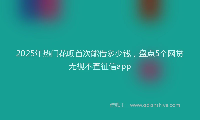 2025年热门花呗首次能借多少钱，盘点5个网贷无视不查征信app