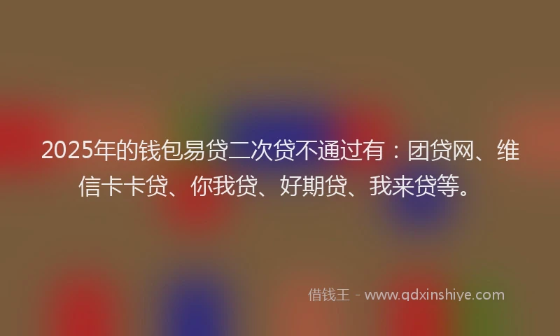 2025年的钱包易贷二次贷不通过有：团贷网、维信卡卡贷、你我贷、好期贷、我来贷等。