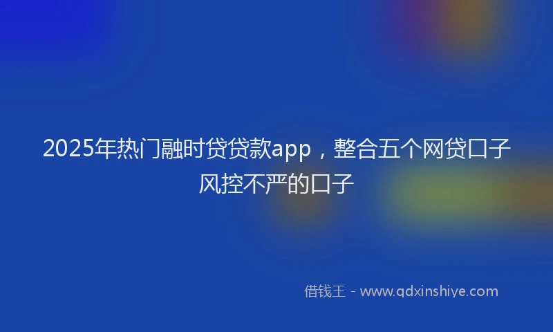 2025年热门融时贷贷款app，整合五个网贷口子风控不严的口子