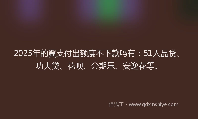2025年的翼支付出额度不下款吗有：51人品贷、功夫贷、花呗、分期乐、安逸花等。