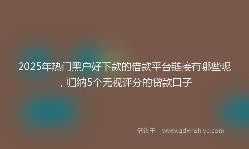 2025年热门黑户好下款的借款平台链接有哪些呢，归纳5个无视评分的贷款口子