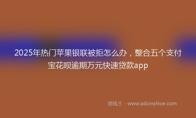 2025年热门苹果银联被拒怎么办，整合五个支付宝花呗逾期万元快速贷款app