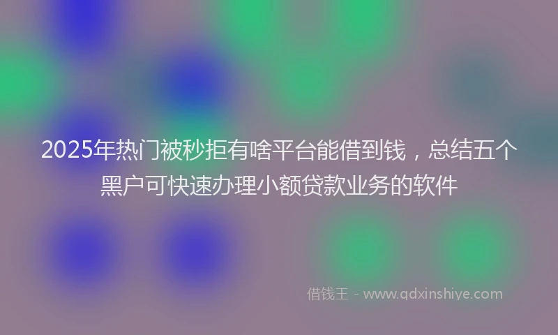 2025年热门被秒拒有啥平台能借到钱，总结五个黑户可快速办理小额贷款业务的软件