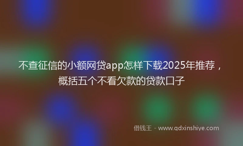 不查征信的小额网贷app怎样下载2025年推荐，概括五个不看欠款的贷款口子