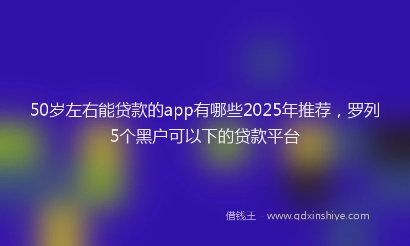 50岁左右能贷款的app有哪些2025年推荐，罗列5个黑户可以下的贷款平台