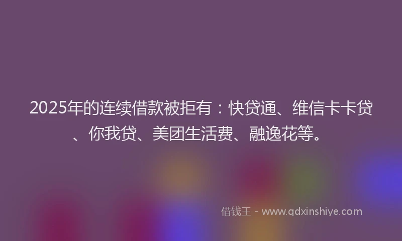 2025年的连续借款被拒有：快贷通、维信卡卡贷、你我贷、美团生活费、融逸花等。